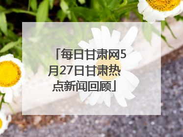 每日甘肃网5月27日甘肃热点新闻回顾